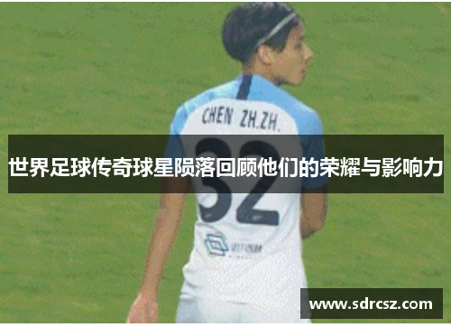 世界足球传奇球星陨落回顾他们的荣耀与影响力
