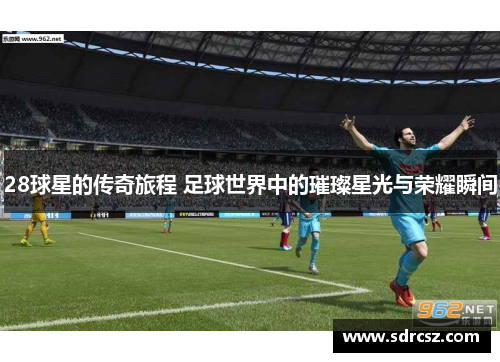 28球星的传奇旅程 足球世界中的璀璨星光与荣耀瞬间
