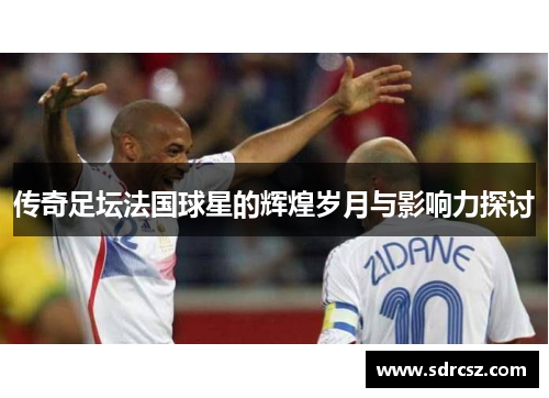 传奇足坛法国球星的辉煌岁月与影响力探讨