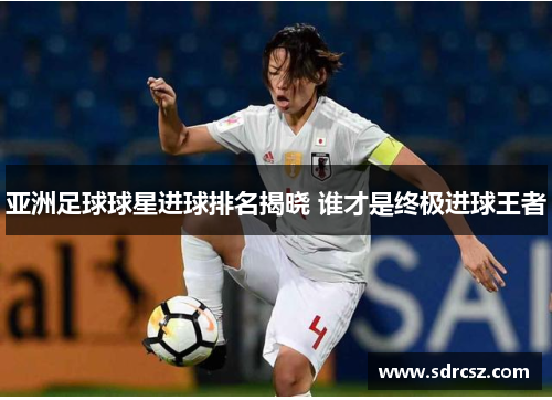 亚洲足球球星进球排名揭晓 谁才是终极进球王者