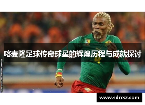 喀麦隆足球传奇球星的辉煌历程与成就探讨