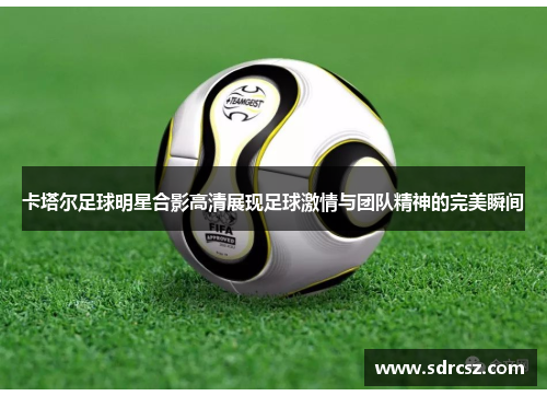 卡塔尔足球明星合影高清展现足球激情与团队精神的完美瞬间