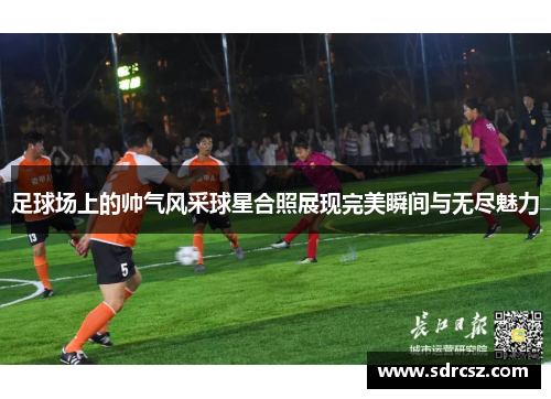 足球场上的帅气风采球星合照展现完美瞬间与无尽魅力