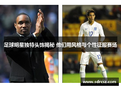 足球明星独特头饰揭秘 他们用风格与个性征服赛场