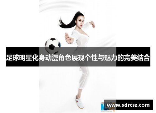 足球明星化身动漫角色展现个性与魅力的完美结合
