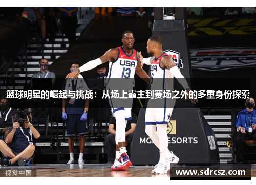 篮球明星的崛起与挑战：从场上霸主到赛场之外的多重身份探索