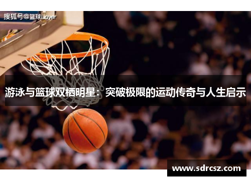 游泳与篮球双栖明星：突破极限的运动传奇与人生启示