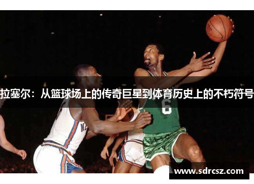 拉塞尔：从篮球场上的传奇巨星到体育历史上的不朽符号