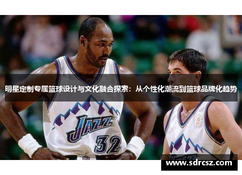 明星定制专属篮球设计与文化融合探索：从个性化潮流到篮球品牌化趋势