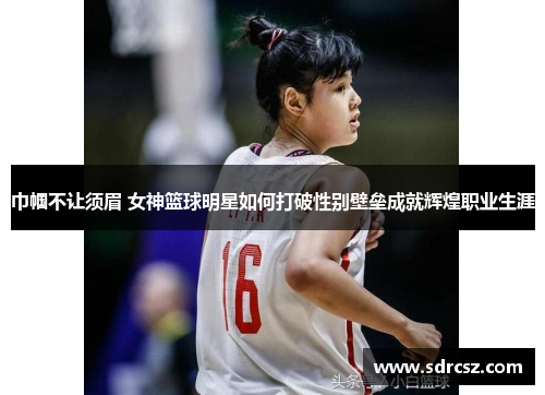 巾帼不让须眉 女神篮球明星如何打破性别壁垒成就辉煌职业生涯