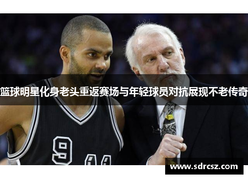 篮球明星化身老头重返赛场与年轻球员对抗展现不老传奇