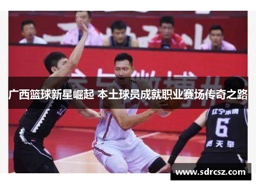 广西篮球新星崛起 本土球员成就职业赛场传奇之路