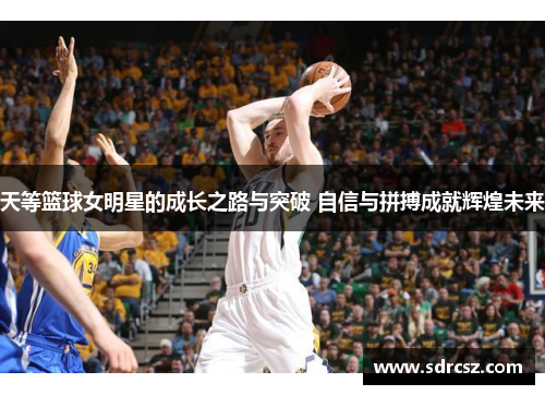 天等篮球女明星的成长之路与突破 自信与拼搏成就辉煌未来