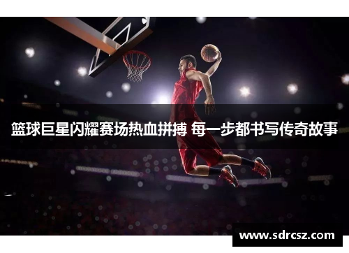 篮球巨星闪耀赛场热血拼搏 每一步都书写传奇故事