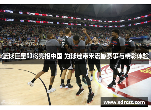 篮球巨星即将亮相中国 为球迷带来震撼赛事与精彩体验