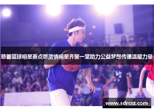 慈善篮球明星赛点燃激情明星齐聚一堂助力公益梦想传递温暖力量