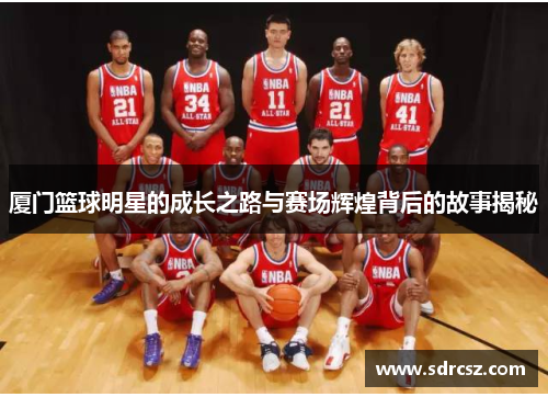 厦门篮球明星的成长之路与赛场辉煌背后的故事揭秘