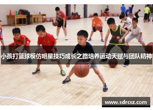 小孩打篮球模仿明星技巧成长之路培养运动天赋与团队精神